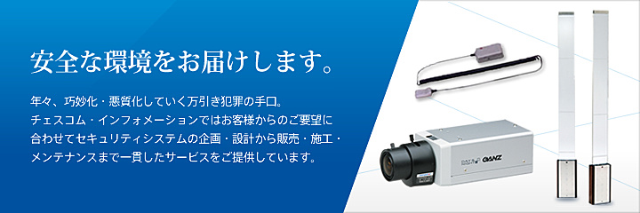 安全な環境をお届けします。 年々、巧妙化・悪質化していく万引き犯罪の手口。チェスコム・インフォメーションではお客様からのご要望に合わせてセキュリティシステムの企画・設計から販売・施工・メンテナンスまで一貫したサービスをご提供しています。